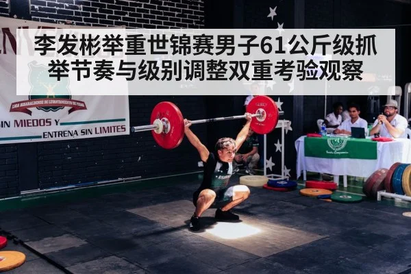 李发彬举重世锦赛男子61公斤级抓举节奏与级别调整双重考验观察